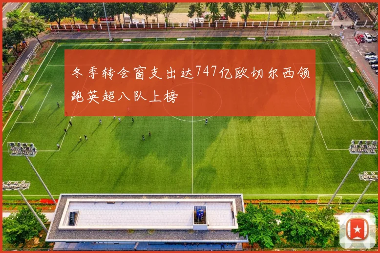 冬季转会窗支出达747亿欧切尔西领跑英超八队上榜