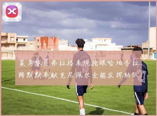 菜鸟球员弗拉格表现抢眼哈珀齐拉跨默默奉献克尼佩尔全能发挥助队取胜