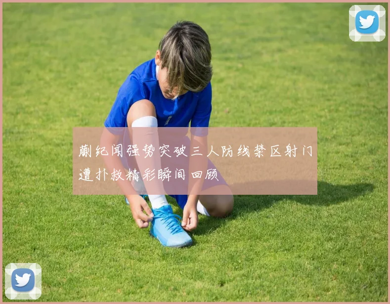 蒯纪闻强势突破三人防线禁区射门遭扑救精彩瞬间回顾