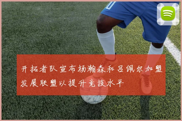 开拓者队宣布杨瀚森和吕佩尔加盟发展联盟以提升竞技水平