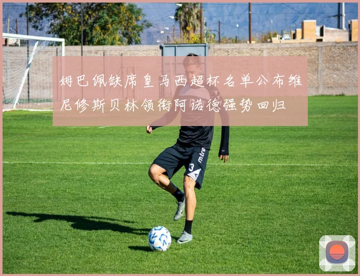 姆巴佩缺席皇马西超杯名单公布维尼修斯贝林领衔阿诺德强势回归