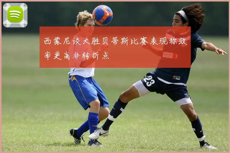 西蒙尼谈大胜贝蒂斯比赛表现称效率更高非转折点