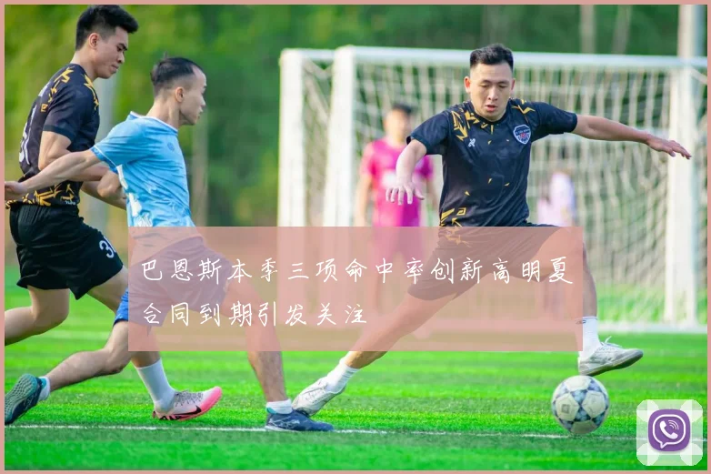 巴恩斯本季三项命中率创新高明夏合同到期引发关注
