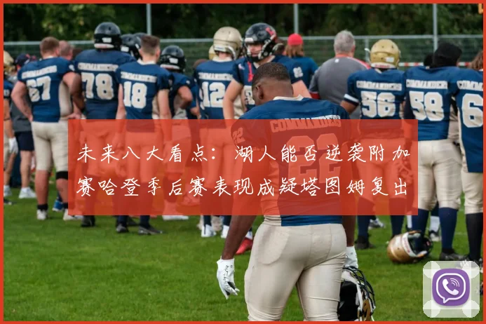 未来八大看点：湖人能否逆袭附加赛哈登季后赛表现成疑塔图姆复出能否助力球队