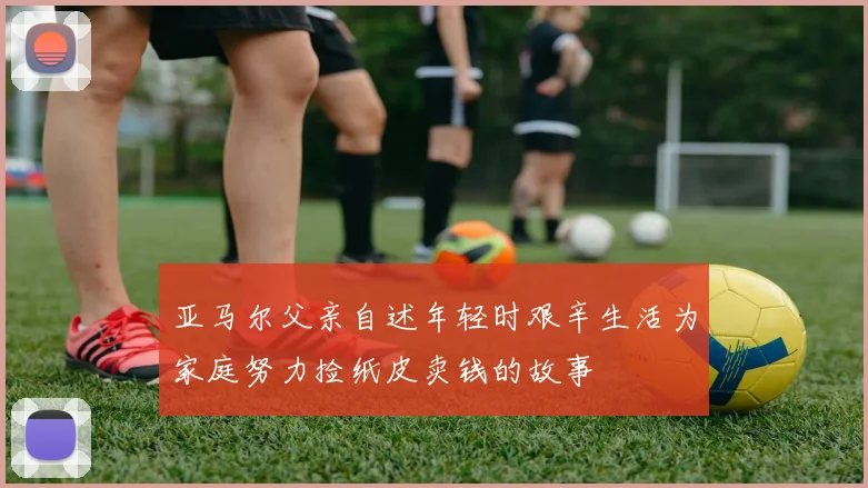 亚马尔父亲自述年轻时艰辛生活为家庭努力捡纸皮卖钱的故事