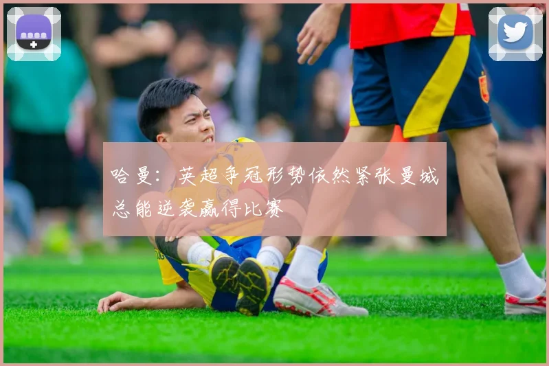 哈曼：英超争冠形势依然紧张曼城总能逆袭赢得比赛