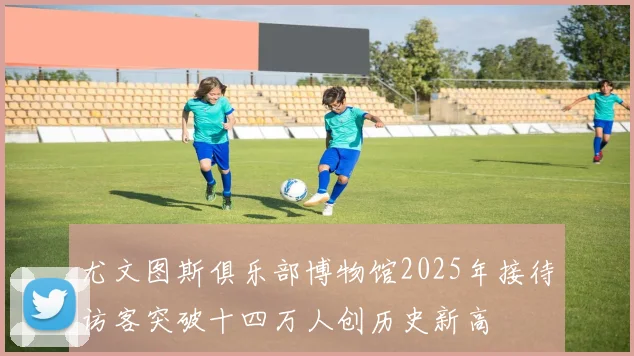 尤文图斯俱乐部博物馆2025年接待访客突破十四万人创历史新高