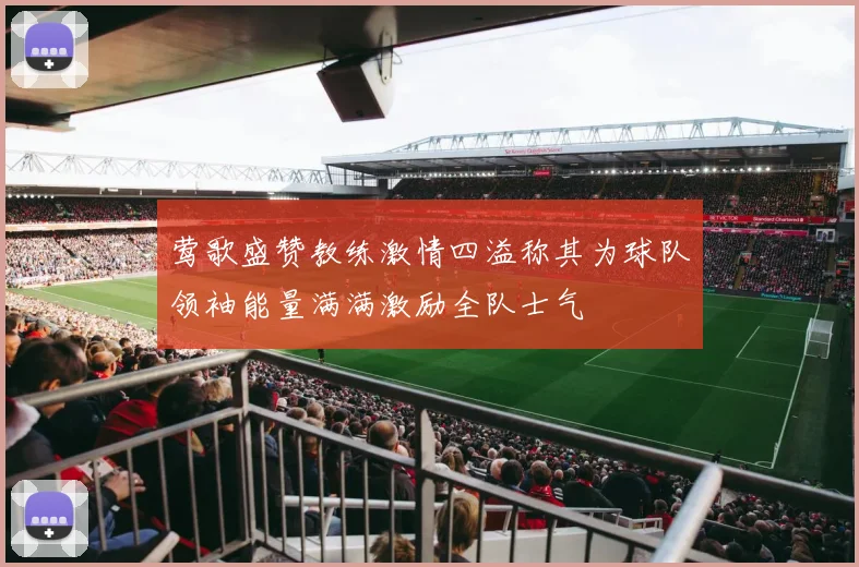 莺歌盛赞教练激情四溢称其为球队领袖能量满满激励全队士气