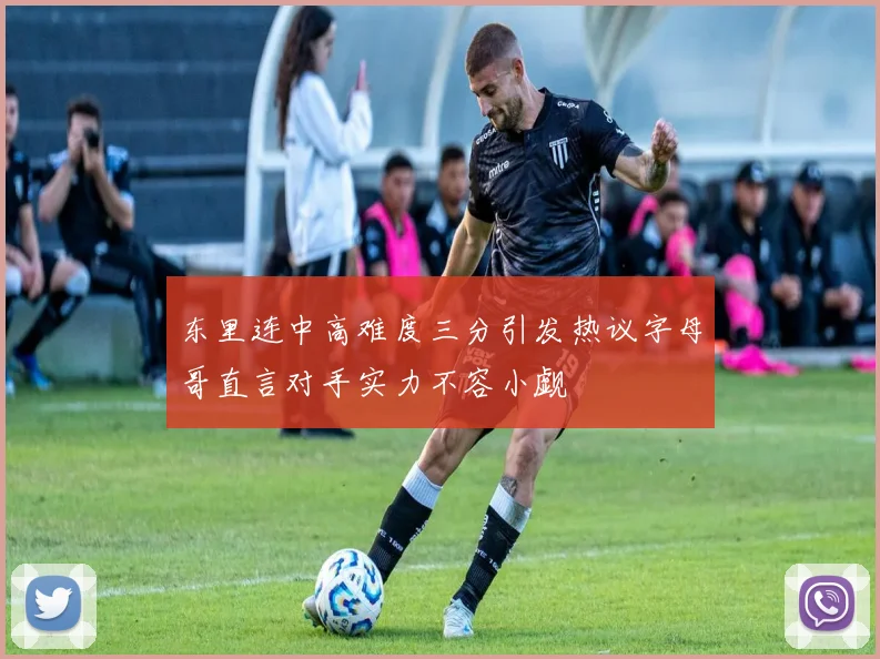 东里连中高难度三分引发热议字母哥直言对手实力不容小觑