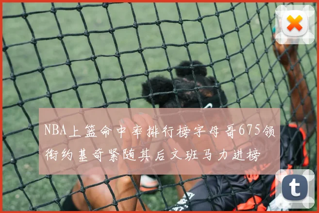 NBA上篮命中率排行榜字母哥675领衔约基奇紧随其后文班马力进榜