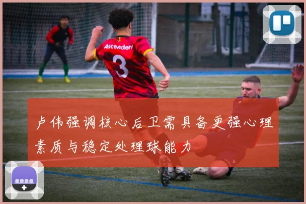 卢伟强调核心后卫需具备更强心理素质与稳定处理球能力