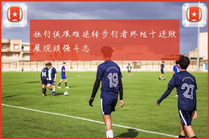 独行侠艰难逆转步行者终结十连败展现顽强斗志