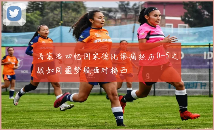 马塞洛回忆国家德比惨痛经历0-5之战如同噩梦般面对梅西