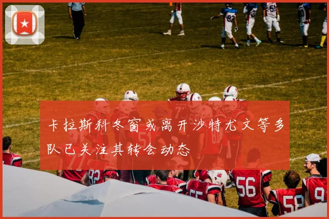 卡拉斯科冬窗或离开沙特尤文等多队已关注其转会动态