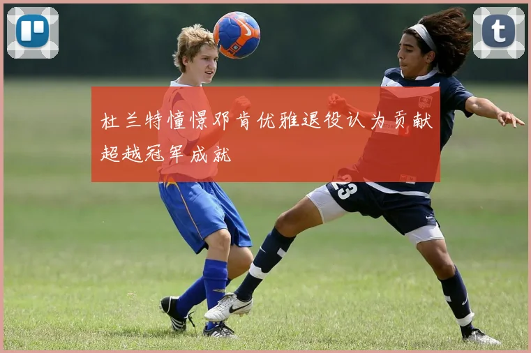 杜兰特憧憬邓肯优雅退役认为贡献超越冠军成就