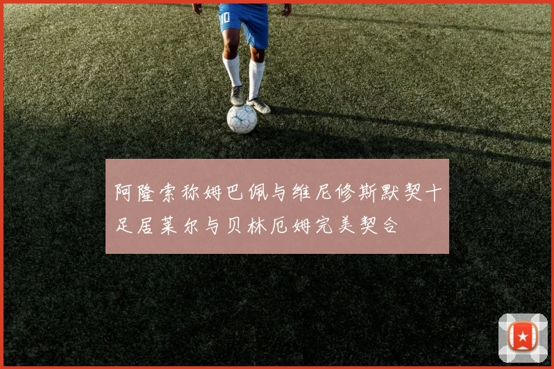阿隆索称姆巴佩与维尼修斯默契十足居莱尔与贝林厄姆完美契合