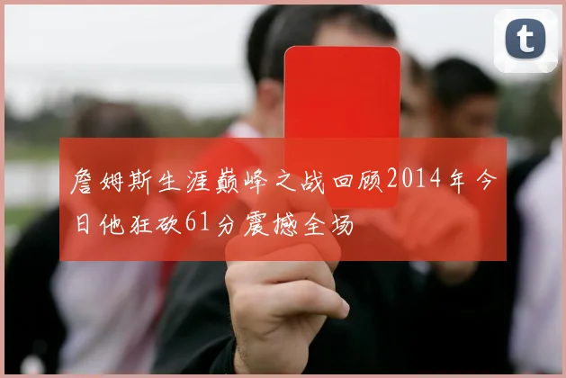 詹姆斯生涯巅峰之战回顾2014年今日他狂砍61分震撼全场