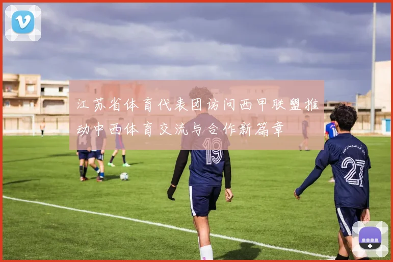 江苏省体育代表团访问西甲联盟推动中西体育交流与合作新篇章