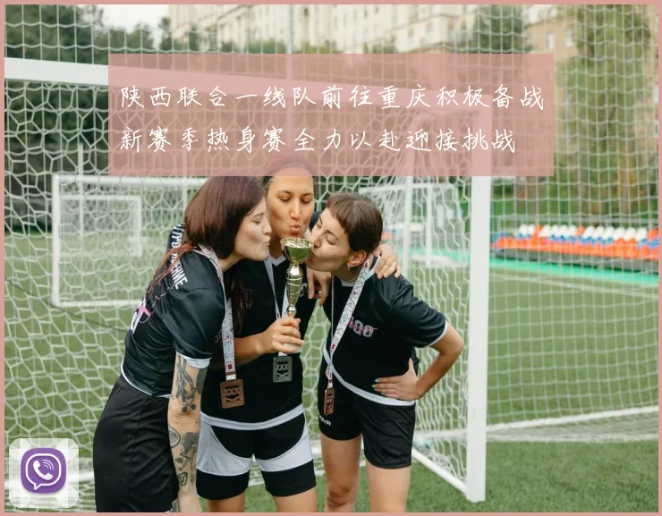 陕西联合一线队前往重庆积极备战新赛季热身赛全力以赴迎接挑战