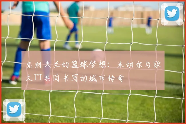 克利夫兰的篮球梦想：米切尔与欧文TT共同书写的城市传奇