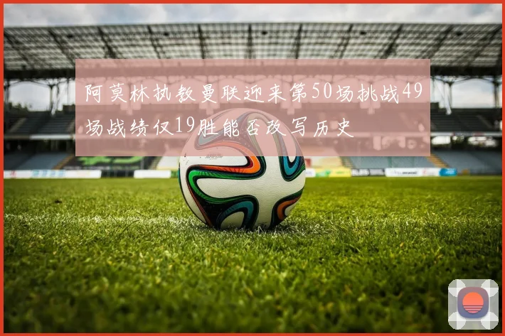 阿莫林执教曼联迎来第50场挑战49场战绩仅19胜能否改写历史
