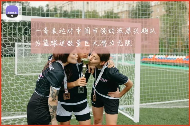 一哥表达对中国市场的浓厚兴趣认为篮球迷数量巨大潜力无限