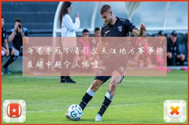 海港夺冠冷清引发关注地方赛事热度超中超令人唏嘘
