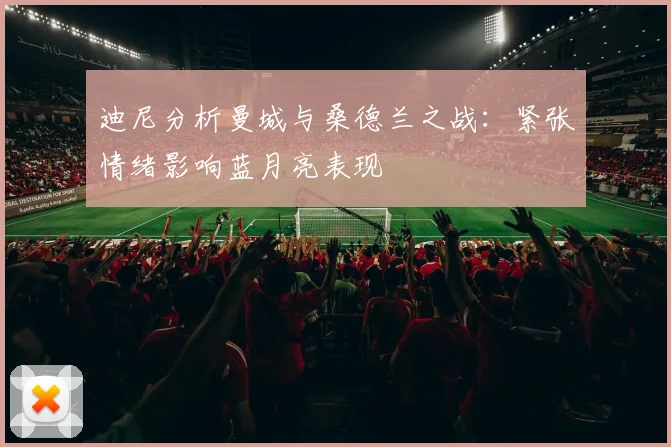 迪尼分析曼城与桑德兰之战：紧张情绪影响蓝月亮表现