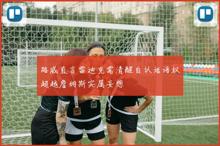 路威直言雷迪克需清醒自认话语权超越詹姆斯实属妄想