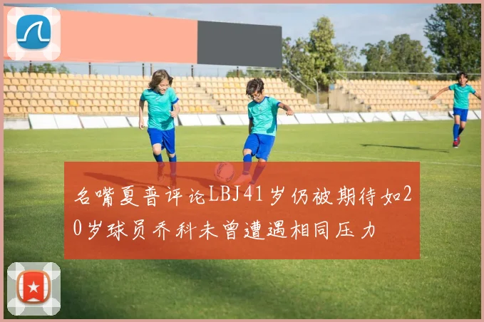 名嘴夏普评论LBJ41岁仍被期待如20岁球员乔科未曾遭遇相同压力