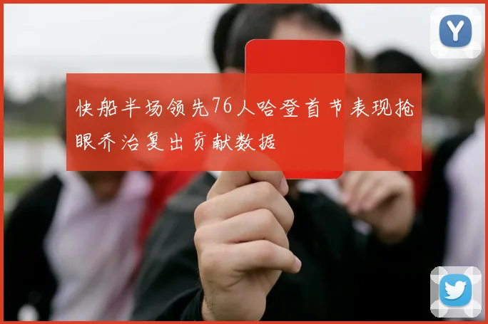快船半场领先76人哈登首节表现抢眼乔治复出贡献数据