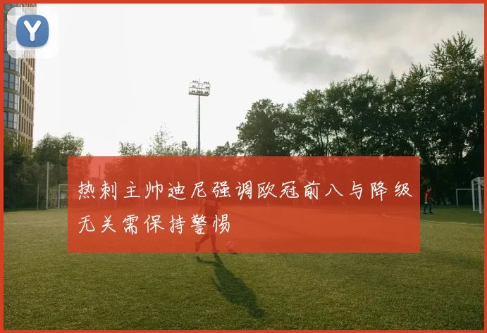 热刺主帅迪尼强调欧冠前八与降级无关需保持警惕