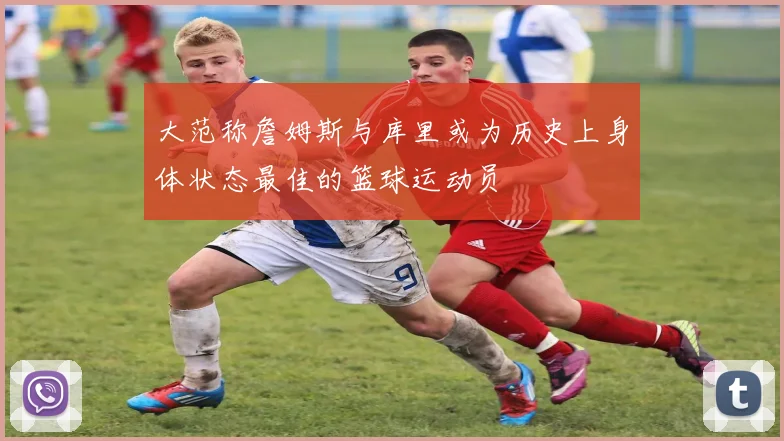 大范称詹姆斯与库里或为历史上身体状态最佳的篮球运动员