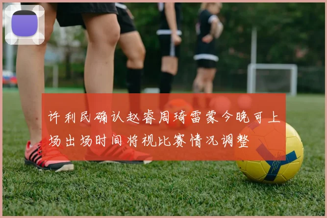 许利民确认赵睿周琦雷蒙今晚可上场出场时间将视比赛情况调整