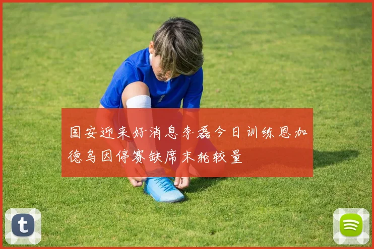 国安迎来好消息李磊今日训练恩加德乌因停赛缺席末轮较量