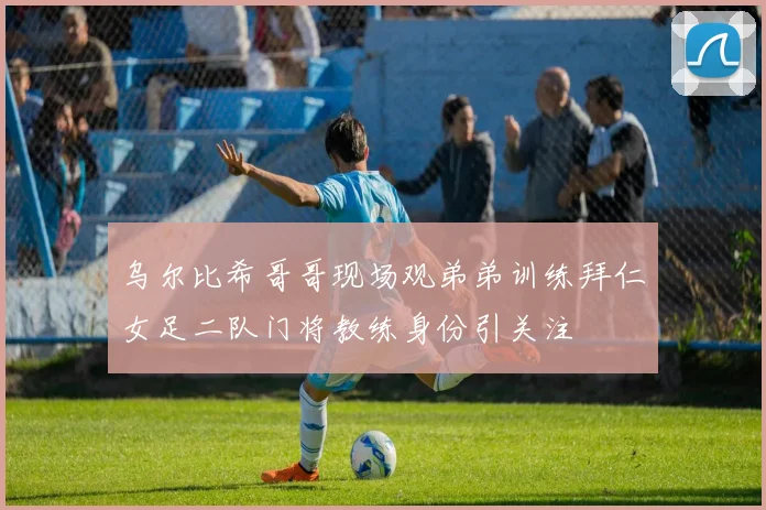 乌尔比希哥哥现场观弟弟训练拜仁女足二队门将教练身份引关注