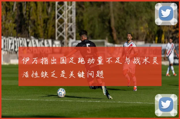 伊万指出国足跑动量不足与战术灵活性缺乏是关键问题